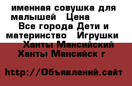 именная совушка для малышей › Цена ­ 600 - Все города Дети и материнство » Игрушки   . Ханты-Мансийский,Ханты-Мансийск г.